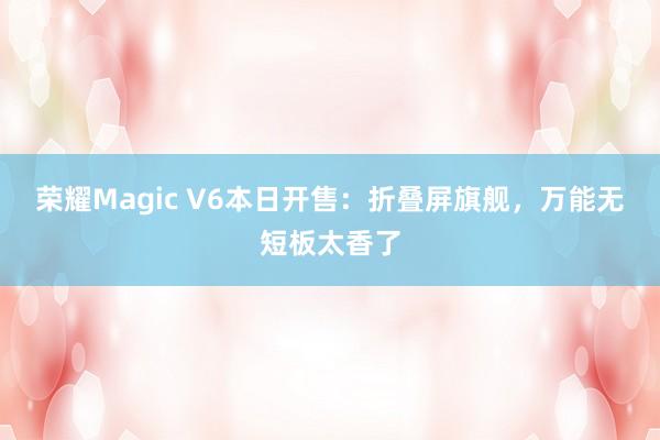 荣耀Magic V6本日开售：折叠屏旗舰，万能无短板太香了