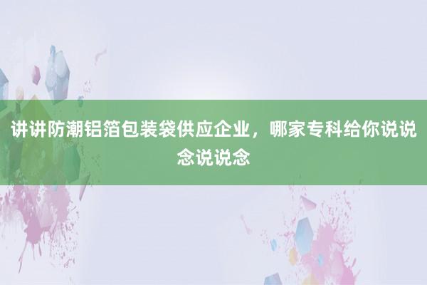 讲讲防潮铝箔包装袋供应企业，哪家专科给你说说念说说念