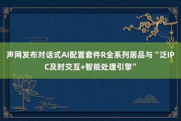 声网发布对话式AI配置套件R全系列居品与“泛IPC及时交互+智能处理引擎”