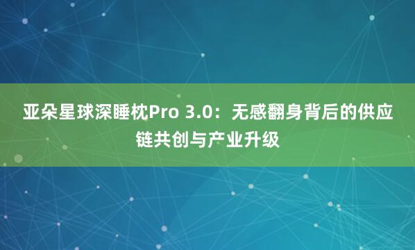 亚朵星球深睡枕Pro 3.0：无感翻身背后的供应链共创与产业升级