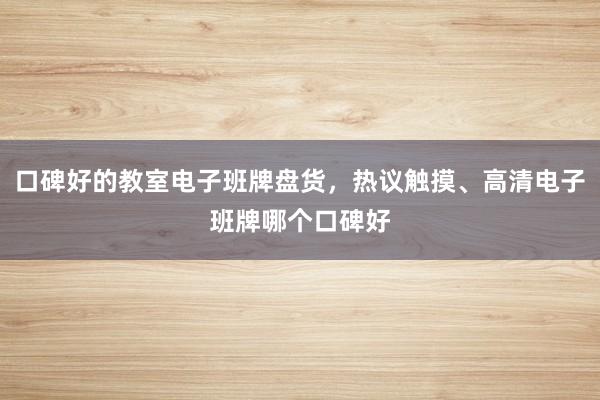 口碑好的教室电子班牌盘货，热议触摸、高清电子班牌哪个口碑好