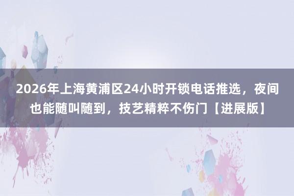 2026年上海黄浦区24小时开锁电话推选，夜间也能随叫随到，技艺精粹不伤门【进展版】