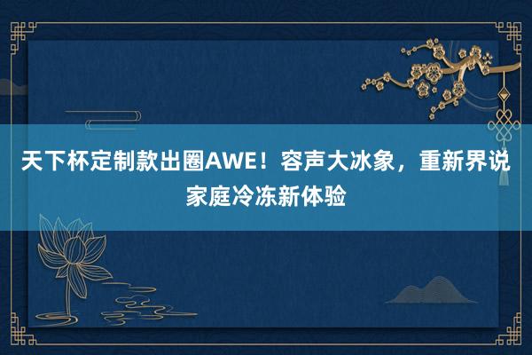 天下杯定制款出圈AWE！容声大冰象，重新界说家庭冷冻新体验