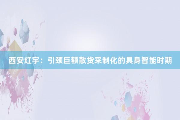 西安红宇：引颈巨额散货采制化的具身智能时期