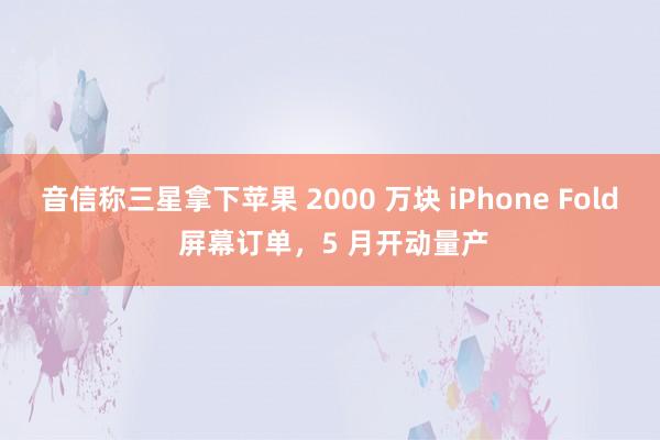 音信称三星拿下苹果 2000 万块 iPhone Fold 屏幕订单，5 月开动量产