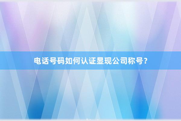 电话号码如何认证显现公司称号？