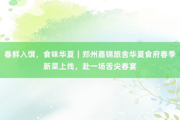 春鲜入馔，食味华夏｜郑州嘉锦旅舍华夏食府春季新菜上线，<a href=