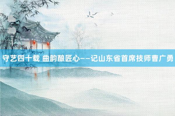 守艺四十载 曲韵酿匠心——记山东省首席技师曹广勇