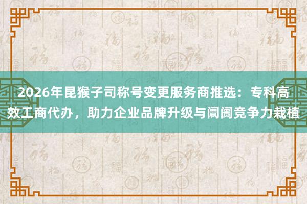2026年昆猴子司称号变更服务商推选：专科高效工商代办，助力企业品牌升级与阛阓竞争力栽植