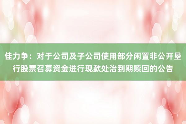佳力争：对于公司及子公司使用部分闲置非公开垦行股票召募资金进行现款处治到期赎回的公告