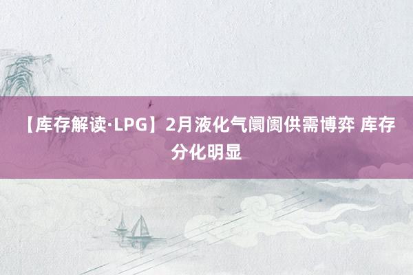 【库存解读·LPG】2月液化气阛阓供需博弈 库存分化明显