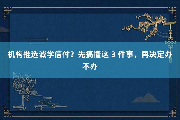 机构推选诚学信付？先搞懂这 3 件事，再决定办不办