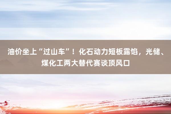 油价坐上“过山车”！化石动力短板露馅，光储、煤化工两大替代赛谈顶风口