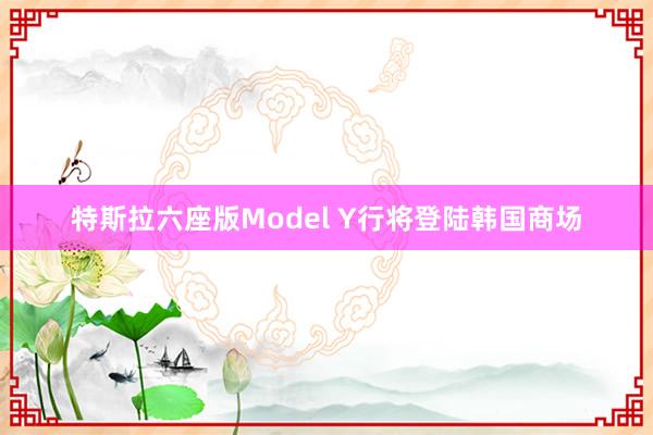 特斯拉六座版Model Y行将登陆韩国商场