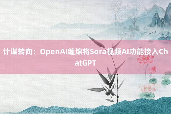 计谋转向：OpenAI缠绵将Sora视频AI功能接入ChatGPT