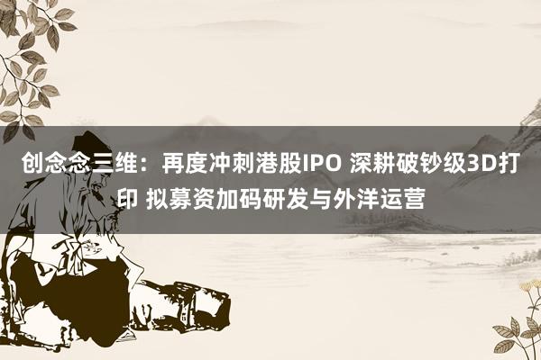 创念念三维：再度冲刺港股IPO 深耕破钞级3D打印 拟募资加码研发与外洋运营