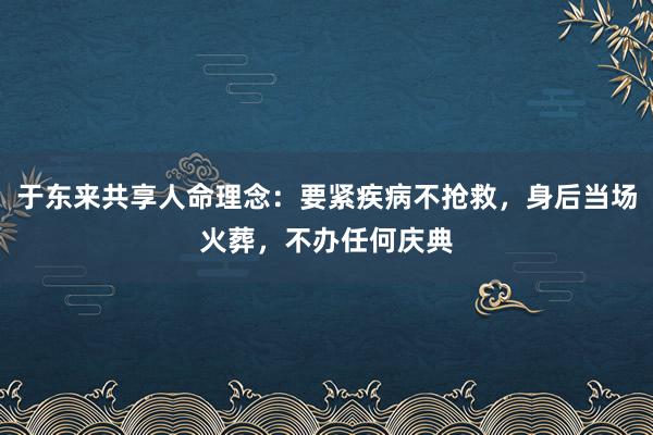 于东来共享人命理念：要紧疾病不抢救，身后当场火葬，不办任何庆典