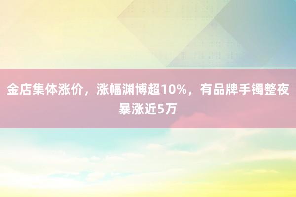 金店集体涨价，涨幅渊博超10%，有品牌手镯整夜暴涨近5万