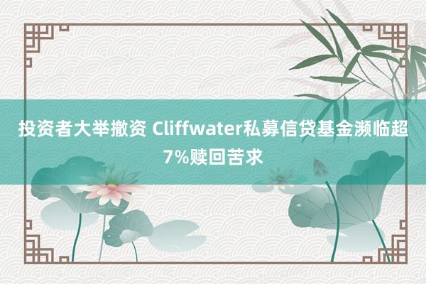 投资者大举撤资 Cliffwater私募信贷基金濒临超7%赎回苦求