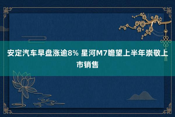 安定汽车早盘涨逾8% 星河M7瞻望上半年崇敬上市销售
