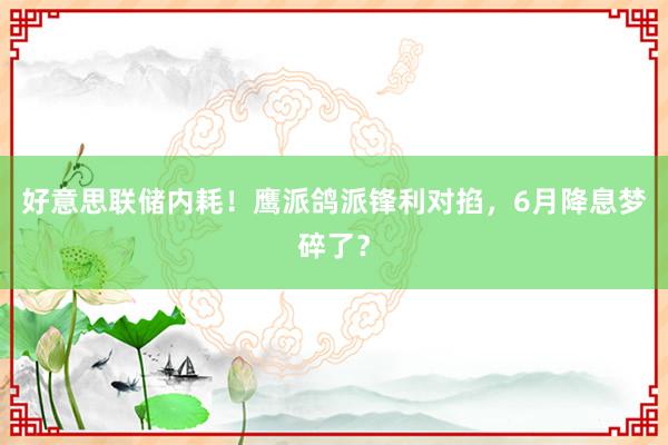 好意思联储内耗！鹰派鸽派锋利对掐，6月降息梦碎了？