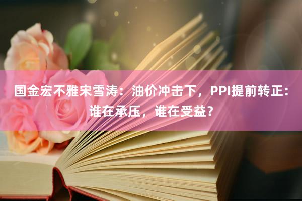 国金宏不雅宋雪涛：油价冲击下，PPI提前转正：谁在承压，谁在受益？