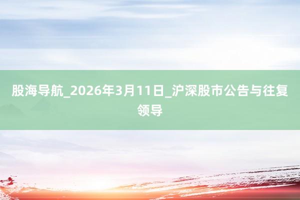 股海导航_2026年3月11日_沪深股市公告与往复领导