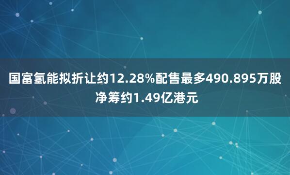 国富氢能拟折让约12.28%配售最多490.895万股 净筹约1.49亿港元