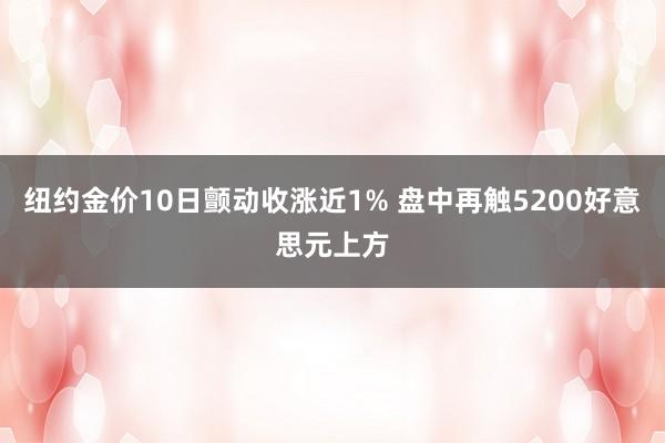 纽约金价10日颤动收涨近1% 盘中再触5200好意思元上方