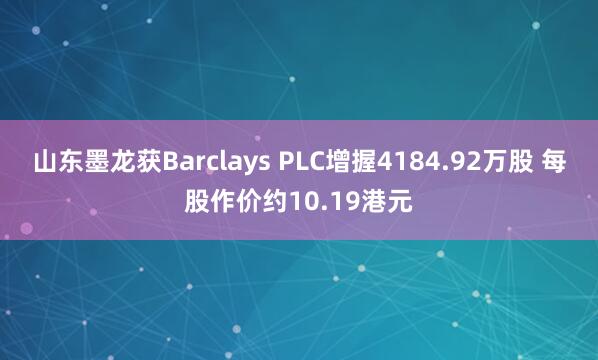 山东墨龙获Barclays PLC增握4184.92万股 每股作价约10.19港元