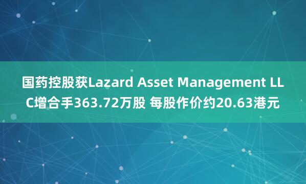 国药控股获Lazard Asset Management LLC增合手363.72万股 每股作价约20.63港元