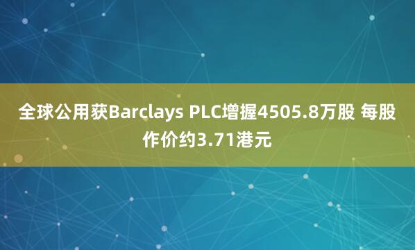 全球公用获Barclays PLC增握4505.8万股 每股作价约3.71港元