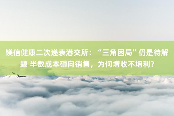 镁信健康二次递表港交所：“三角困局”仍是待解题 半数成本砸向销售，为何增收不增利？