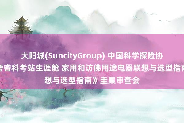 大阳城(SuncityGroup) 中国科学探险协会组织召开《奢睿科考站生涯舱 家用和访佛用途电器联想与选型指南》圭臬审查会