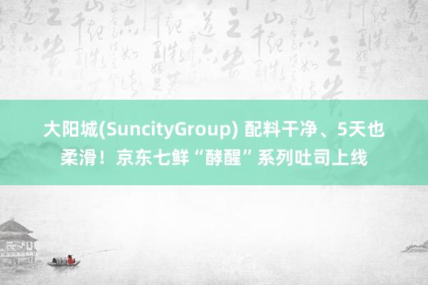 大阳城(SuncityGroup) 配料干净、5天也柔滑！京东七鲜“酵醒”系列吐司上线