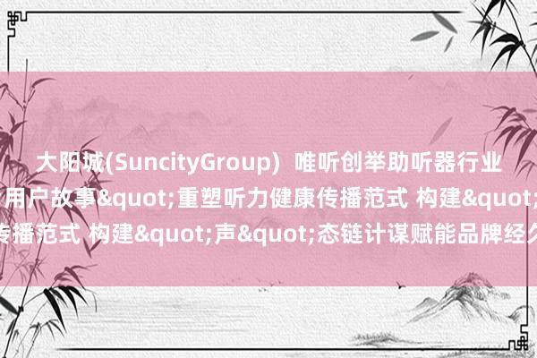 大阳城(SuncityGroup)  唯听创举助听器行业音频生态布局 以"用户故事"重塑听力健康传播范式 构建"声"态链计谋赋能品牌经久价值