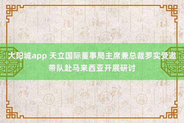 大阳城app 天立国际董事局主席兼总裁罗实受邀带队赴马来西亚开展研讨