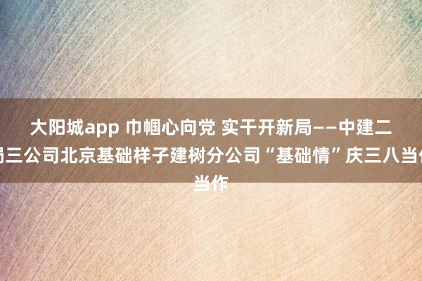 大阳城app 巾帼心向党 实干开新局——中建二局三公司北京基础样子建树分公司“基础情”庆三八当作