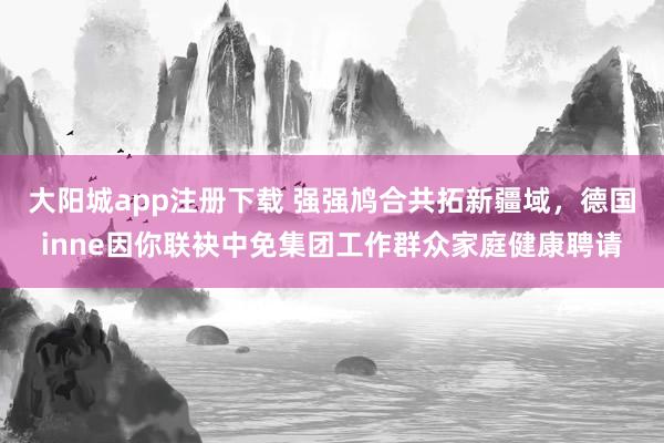 大阳城app注册下载 强强鸠合共拓新疆域，德国inne因你联袂中免集团工作群众家庭健康聘请