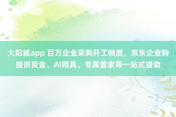 大阳城app 百万企业采购开工物质，京东企业购提供资金、AI用具、专属管家等一站式援助