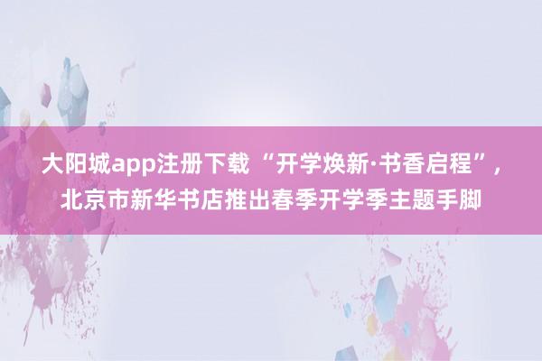 大阳城app注册下载 “开学焕新·书香启程”，北京市新华书店推出春季开学季主题手脚