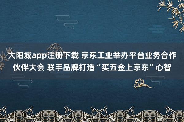 大阳城app注册下载 京东工业举办平台业务合作伙伴大会 联手品牌打造“买五金上京东”心智