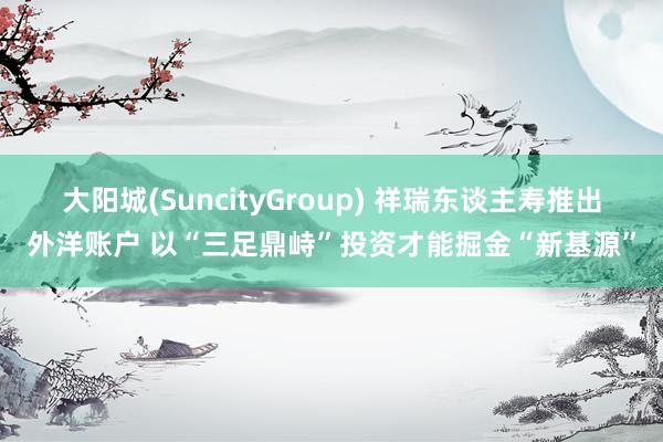 大阳城(SuncityGroup) 祥瑞东谈主寿推出外洋账户 以“三足鼎峙”投资才能掘金“新基源”