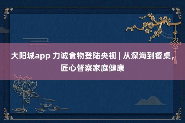 大阳城app 力诚食物登陆央视 | 从深海到餐桌，匠心督察家庭健康