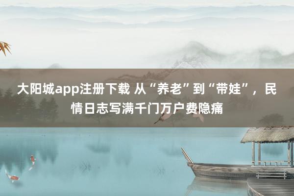 大阳城app注册下载 从“养老”到“带娃”，民情日志写满千门万户费隐痛