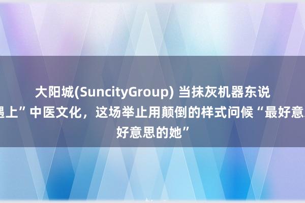 大阳城(SuncityGroup) 当抹灰机器东说念主“遇上”中医文化，这场举止用颠倒的样式问候“最好意思的她”