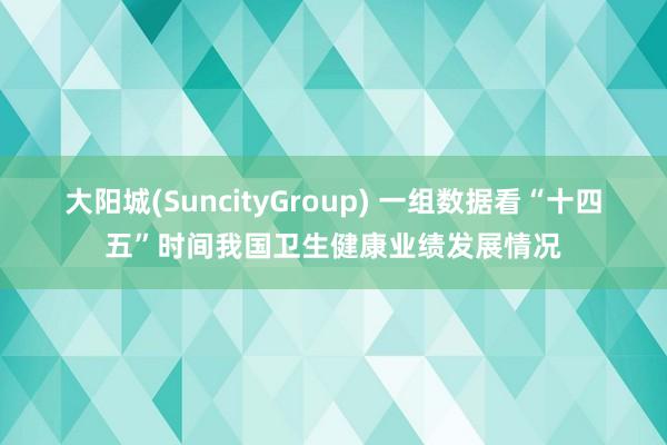大阳城(SuncityGroup) 一组数据看“十四五”时间我国卫生健康业绩发展情况