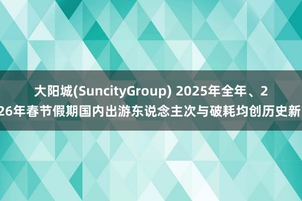 大阳城(SuncityGroup) 2025年全年、2026年春节假期国内出游东说念主次与破耗均创历史新高