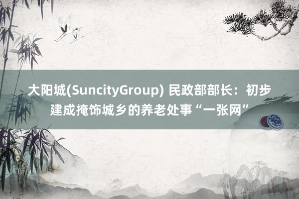大阳城(SuncityGroup) 民政部部长：初步建成掩饰城乡的养老处事“一张网”
