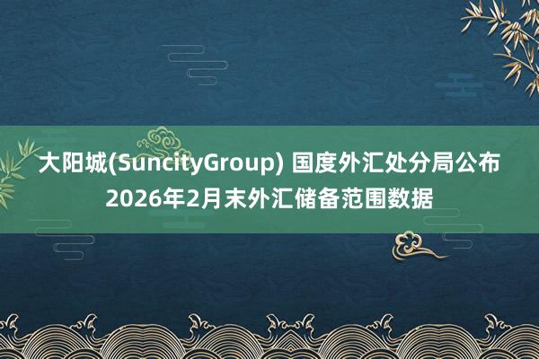 大阳城(SuncityGroup) 国度外汇处分局公布2026年2月末外汇储备范围数据